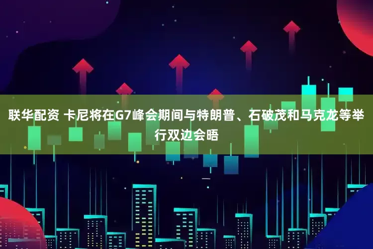 联华配资 卡尼将在G7峰会期间与特朗普、石破茂和马克龙等举行双边会晤