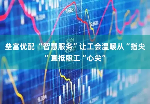垒富优配 “智慧服务”让工会温暖从“指尖”直抵职工“心尖”