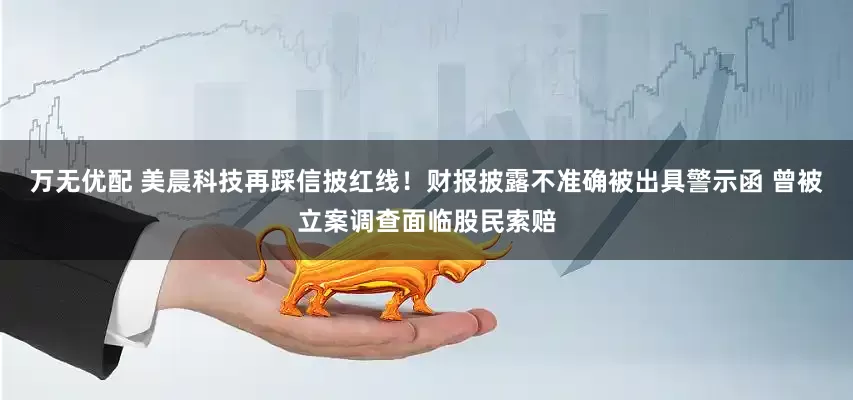 万无优配 美晨科技再踩信披红线！财报披露不准确被出具警示函 曾被立案调查面临股民索赔