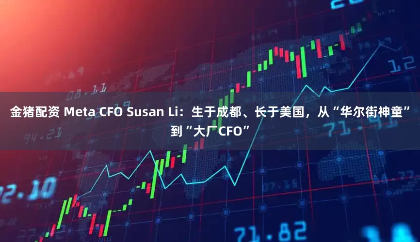金猪配资 Meta CFO Susan Li：生于成都、长于美国，从“华尔街神童”到“大厂CFO”