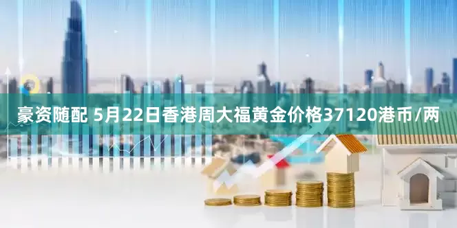 豪资随配 5月22日香港周大福黄金价格37120港币/两