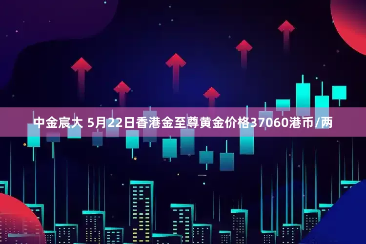中金宸大 5月22日香港金至尊黄金价格37060港币/两