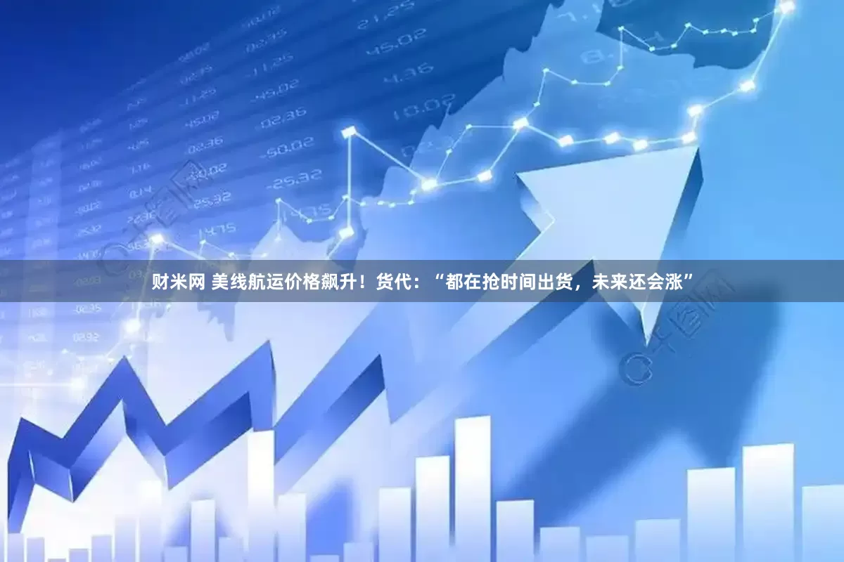 财米网 美线航运价格飙升！货代：“都在抢时间出货，未来还会涨”