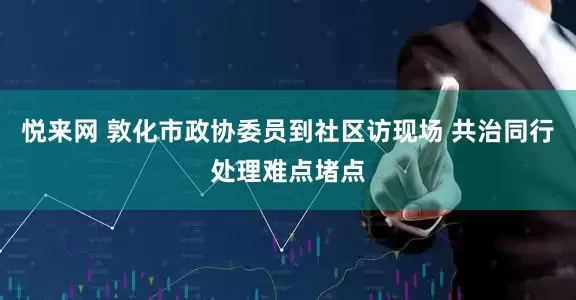 悦来网 敦化市政协委员到社区访现场 共治同行处理难点堵点