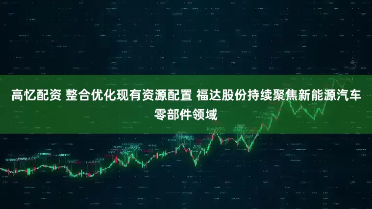 高忆配资 整合优化现有资源配置 福达股份持续聚焦新能源汽车零部件领域