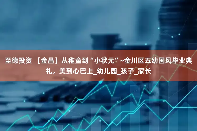 至德投资 【金昌】从稚童到“小状元”~金川区五幼国风毕业典礼，美到心巴上_幼儿园_孩子_家长