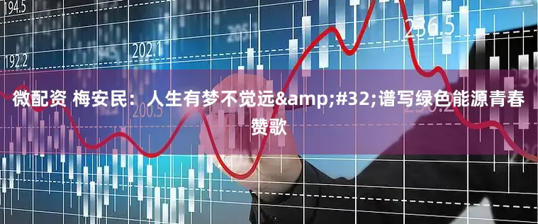 微配资 梅安民：人生有梦不觉远&#32;谱写绿色能源青春赞歌