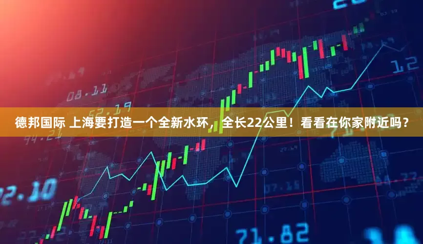 德邦国际 上海要打造一个全新水环，全长22公里！看看在你家附近吗？