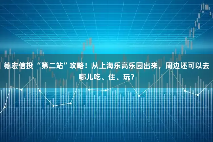 德宏信投 “第二站”攻略！从上海乐高乐园出来，周边还可以去哪儿吃、住、玩？