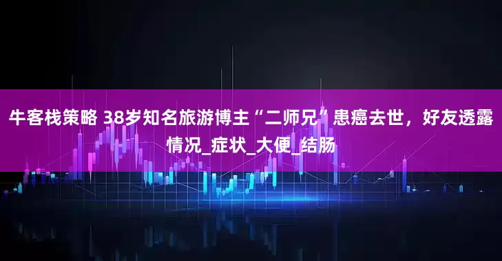 牛客栈策略 38岁知名旅游博主“二师兄”患癌去世，好友透露情况_症状_大便_结肠