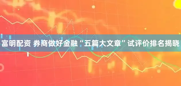 富明配资 券商做好金融“五篇大文章”试评价排名揭晓