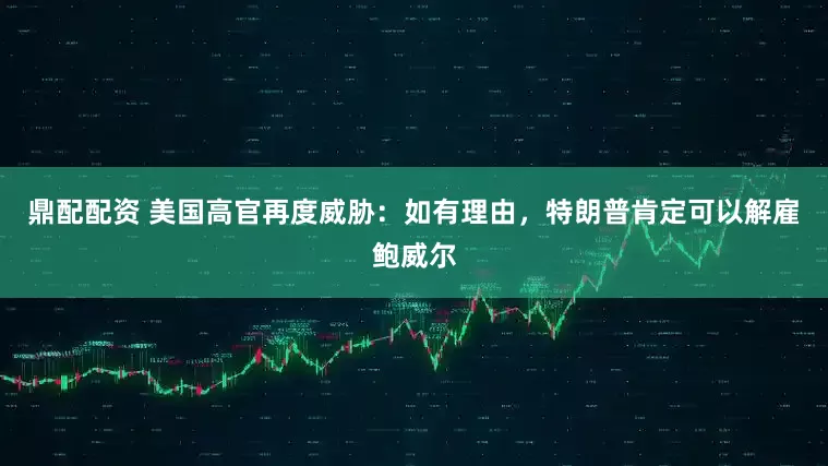 鼎配配资 美国高官再度威胁：如有理由，特朗普肯定可以解雇鲍威尔