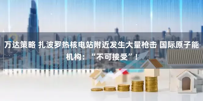 万达策略 扎波罗热核电站附近发生大量枪击 国际原子能机构：“不可接受”！