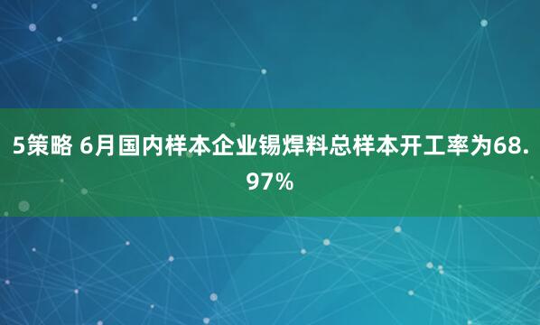 5策略 6月国内样本企业锡焊料总样本开工率为68.97%
