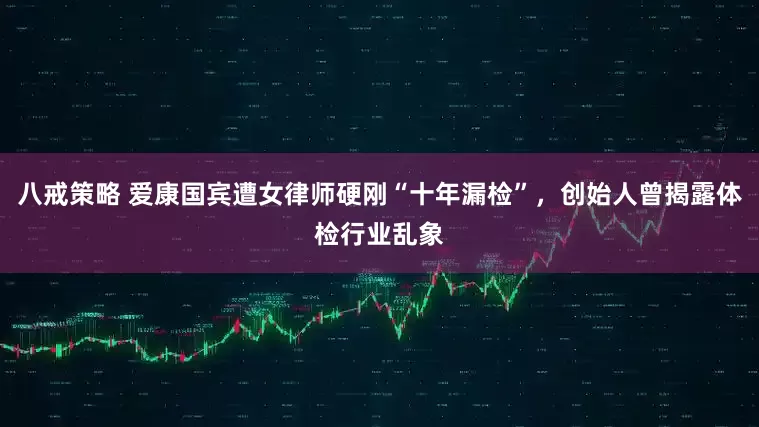 八戒策略 爱康国宾遭女律师硬刚“十年漏检”，创始人曾揭露体检行业乱象