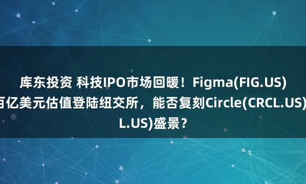 库东投资 科技IPO市场回暖！Figma(FIG.US)拟以百亿美元估值登陆纽交所，能否复刻Circle(CRCL.US)盛景？