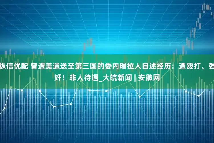 纵信优配 曾遭美遣送至第三国的委内瑞拉人自述经历：遭殴打、强奸！非人待遇_大皖新闻 | 安徽网