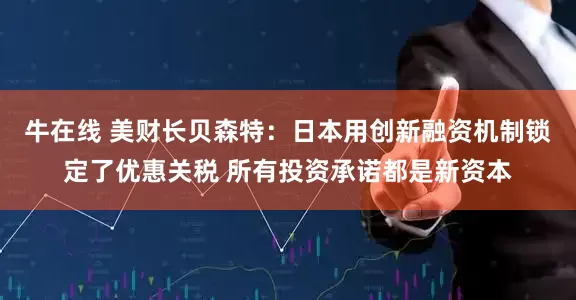 牛在线 美财长贝森特：日本用创新融资机制锁定了优惠关税 所有投资承诺都是新资本
