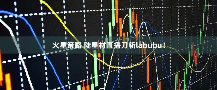 火星策略 陆星材直播刀斩labubu！
