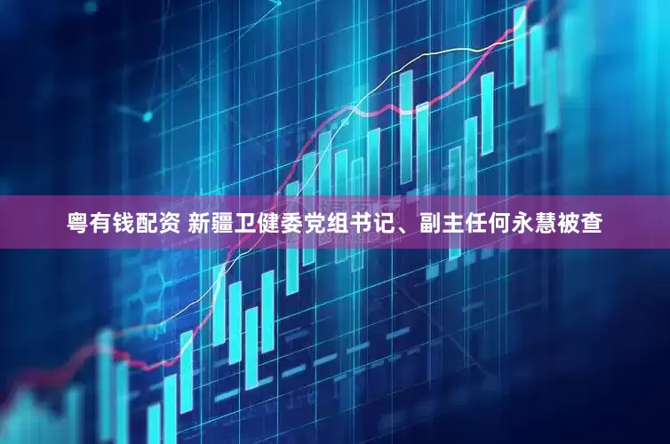 粤有钱配资 新疆卫健委党组书记、副主任何永慧被查