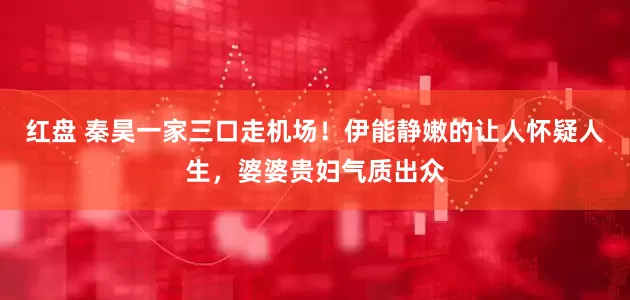红盘 秦昊一家三口走机场！伊能静嫩的让人怀疑人生，婆婆贵妇气质出众