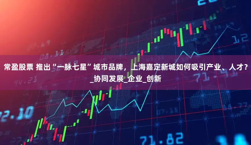 常盈股票 推出“一脉七星”城市品牌，上海嘉定新城如何吸引产业、人才？_协同发展_企业_创新