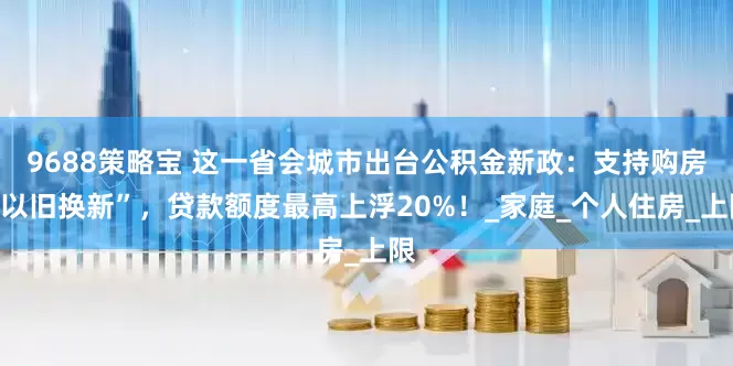 9688策略宝 这一省会城市出台公积金新政：支持购房“以旧换新”，贷款额度最高上浮20%！_家庭_个人住房_上限