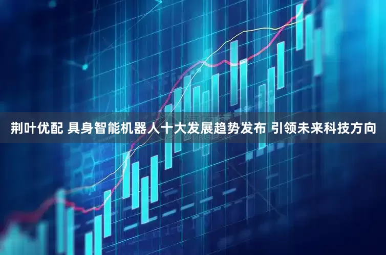 荆叶优配 具身智能机器人十大发展趋势发布 引领未来科技方向