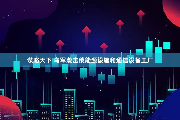 谋略天下 乌军袭击俄能源设施和通信设备工厂