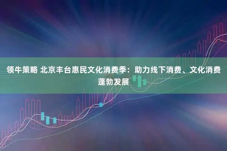 领牛策略 北京丰台惠民文化消费季：助力线下消费、文化消费蓬勃发展