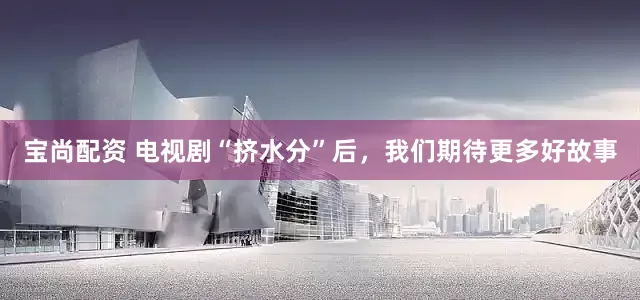 宝尚配资 电视剧“挤水分”后，我们期待更多好故事