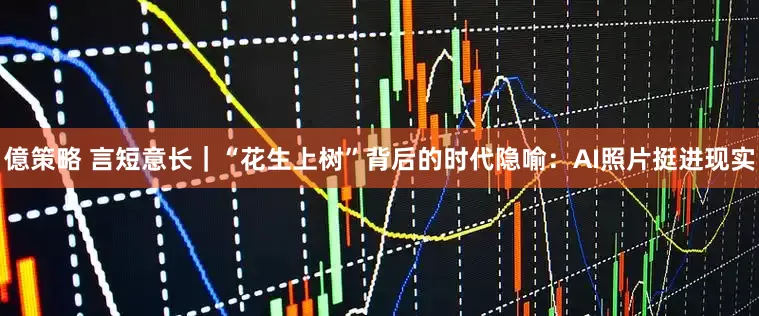 億策略 言短意长｜“花生上树”背后的时代隐喻：AI照片挺进现实