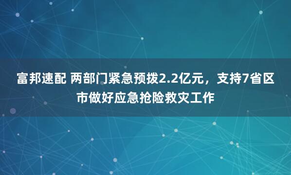 富邦速配 两部门紧急预拨2.2亿元，支持7省区市做好应急抢险救灾工作