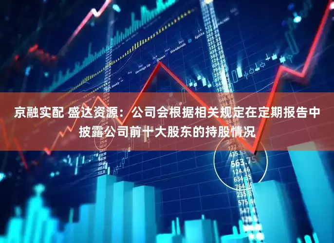 京融实配 盛达资源：公司会根据相关规定在定期报告中披露公司前十大股东的持股情况