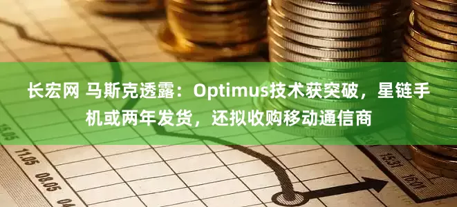 长宏网 马斯克透露：Optimus技术获突破，星链手机或两年发货，还拟收购移动通信商