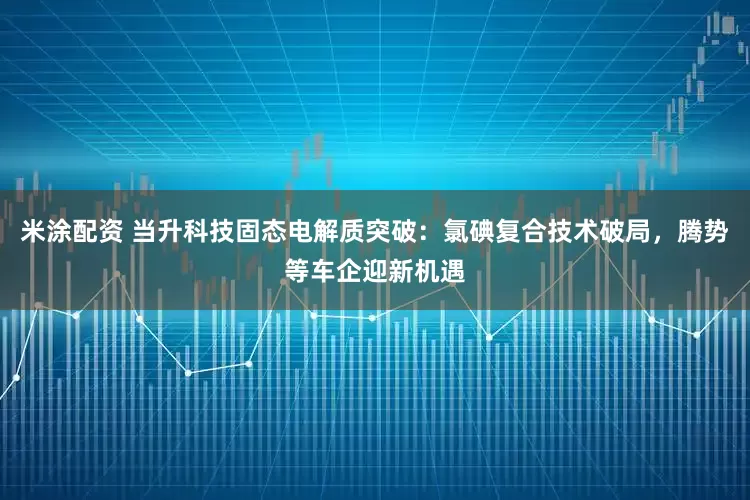 米涂配资 当升科技固态电解质突破：氯碘复合技术破局，腾势等车企迎新机遇
