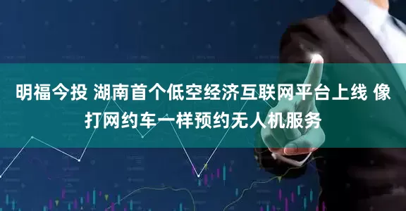明福今投 湖南首个低空经济互联网平台上线 像打网约车一样预约无人机服务