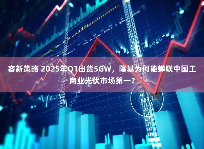 容新策略 2025年Q1出货5GW，隆基为何能蝉联中国工商业光伏市场第一？