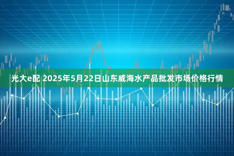 光大e配 2025年5月22日山东威海水产品批发市场价格行情