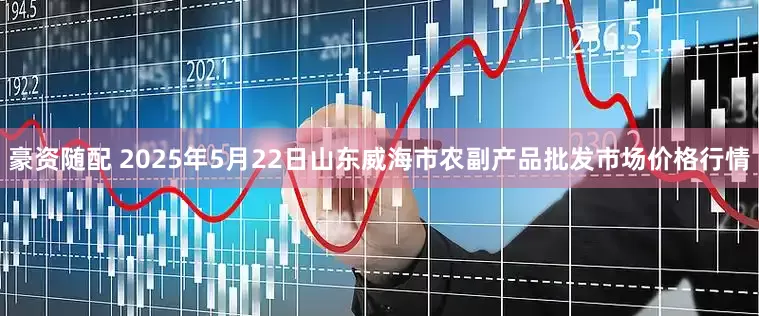 豪资随配 2025年5月22日山东威海市农副产品批发市场价格行情