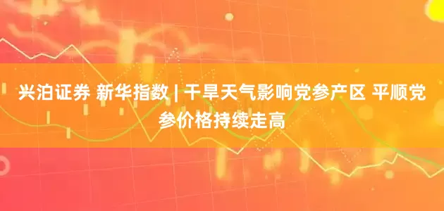 兴泊证券 新华指数 | 干旱天气影响党参产区 平顺党参价格持续走高