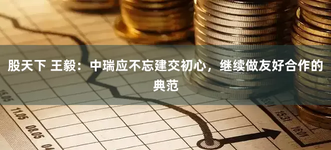 股天下 王毅：中瑞应不忘建交初心，继续做友好合作的典范