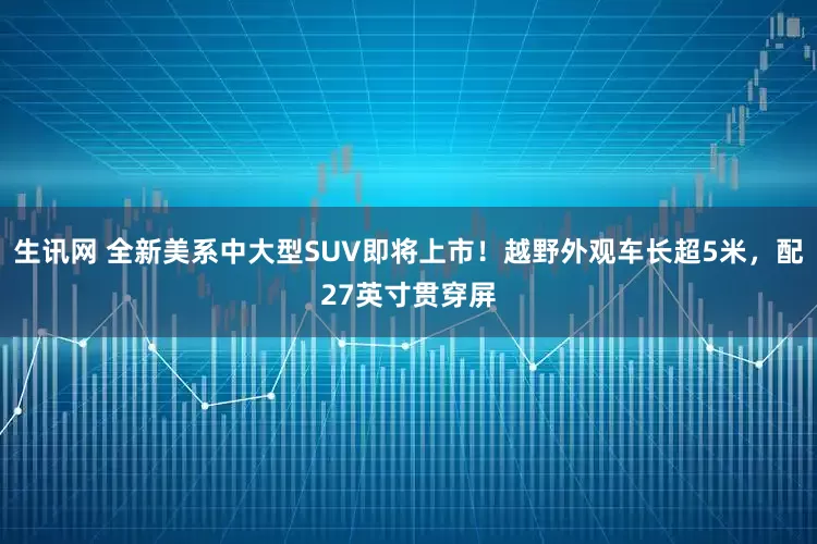 生讯网 全新美系中大型SUV即将上市!越野外观车长超5米,配27英寸贯穿屏