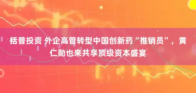 括普投资 外企高管转型中国创新药“推销员”，黄仁勋也来共享顶级资本盛宴
