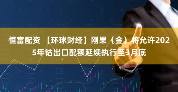 恒富配资 【环球财经】刚果（金）将允许2025年钴出口配额延续执行至3月底