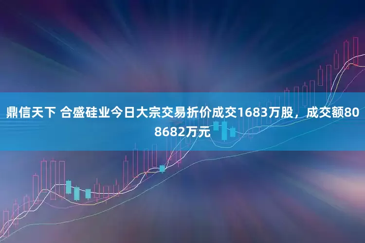 鼎信天下 合盛硅业今日大宗交易折价成交1683万股，成交额808682万元