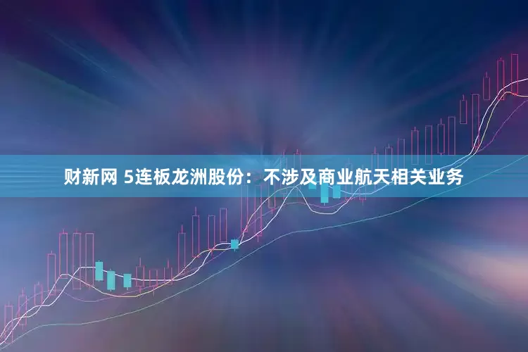 财新网 5连板龙洲股份：不涉及商业航天相关业务