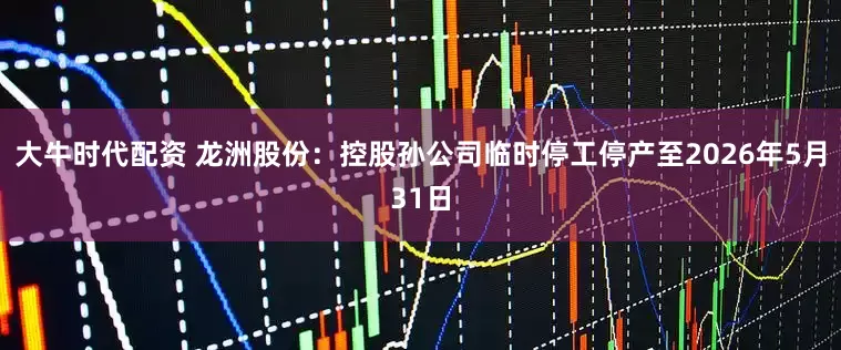 大牛时代配资 龙洲股份：控股孙公司临时停工停产至2026年5月31日