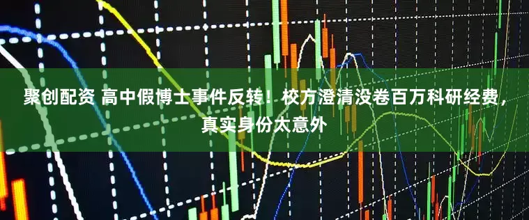 聚创配资 高中假博士事件反转！校方澄清没卷百万科研经费，真实身份太意外