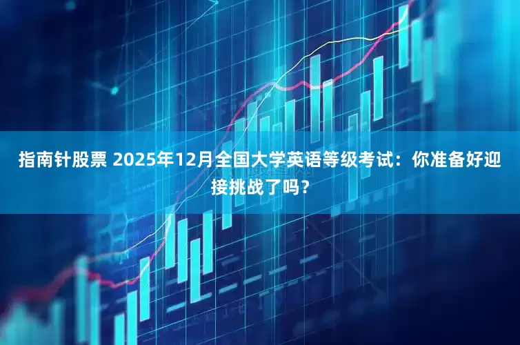 指南针股票 2025年12月全国大学英语等级考试：你准备好迎接挑战了吗？